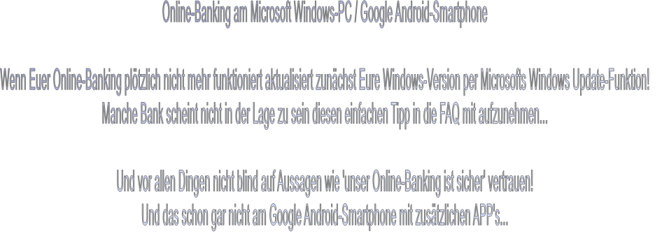 Online-Banking am Microsoft Windows-PC / Google Android-Smartphone  Wenn Euer Online-Banking plötzlich nicht mehr funktioniert aktualisiert zunächst Eure Windows-Version per Microsofts Windows Update-Funktion! Manche Bank scheint nicht in der Lage zu sein diesen einfachen Tipp in die FAQ mit aufzunehmen...  Und vor allen Dingen nicht blind auf Aussagen wie 'unser Online-Banking ist sicher' vertrauen! Und das schon gar nicht am Google Android-Smartphone mit zusätzlichen APP's...